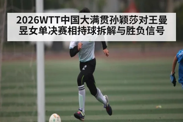 2026WTT中国大满贯孙颖莎对王曼昱女单决赛相持球拆解与胜负信号