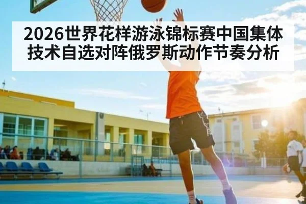 2026世界花样游泳锦标赛中国集体技术自选对阵俄罗斯动作节奏分析